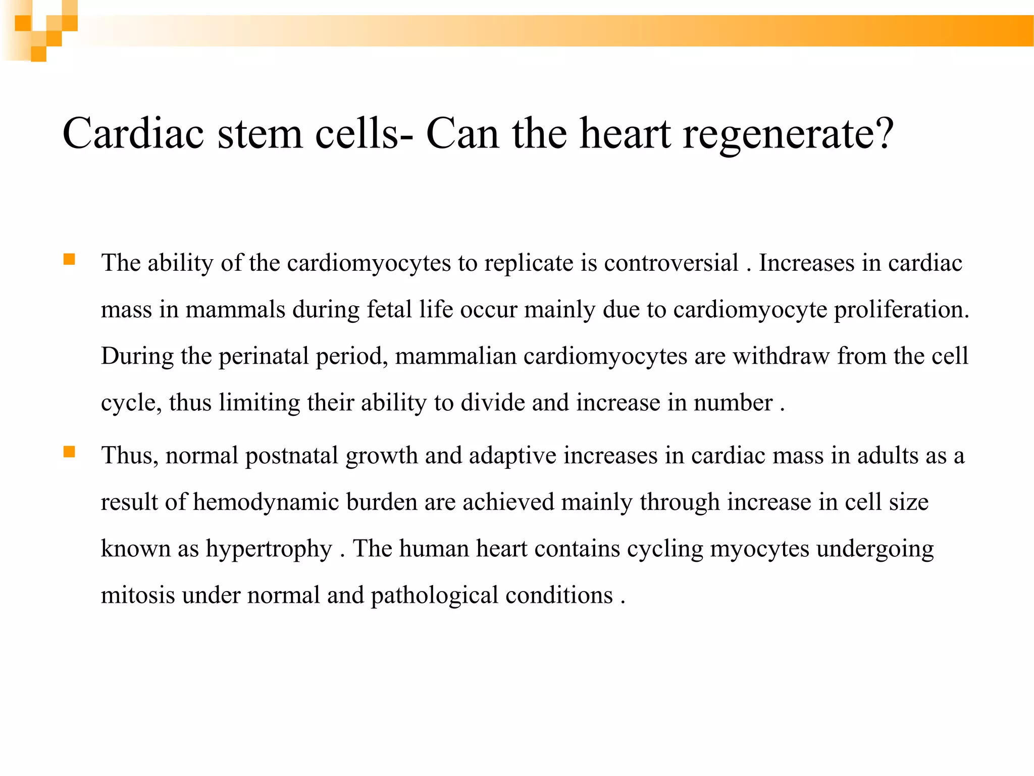 Cardiac stem cells- Can the heart regenerate?


The ability of the cardiomyocytes to replicate is controversial . Increases in cardiac
mass in mammals during fetal life occur mainly due to cardiomyocyte proliferation.
During the perinatal period, mammalian cardiomyocytes are withdraw from the cell
cycle, thus limiting their ability to divide and increase in number .



Thus, normal postnatal growth and adaptive increases in cardiac mass in adults as a
result of hemodynamic burden are achieved mainly through increase in cell size
known as hypertrophy . The human heart contains cycling myocytes undergoing
mitosis under normal and pathological conditions .

 