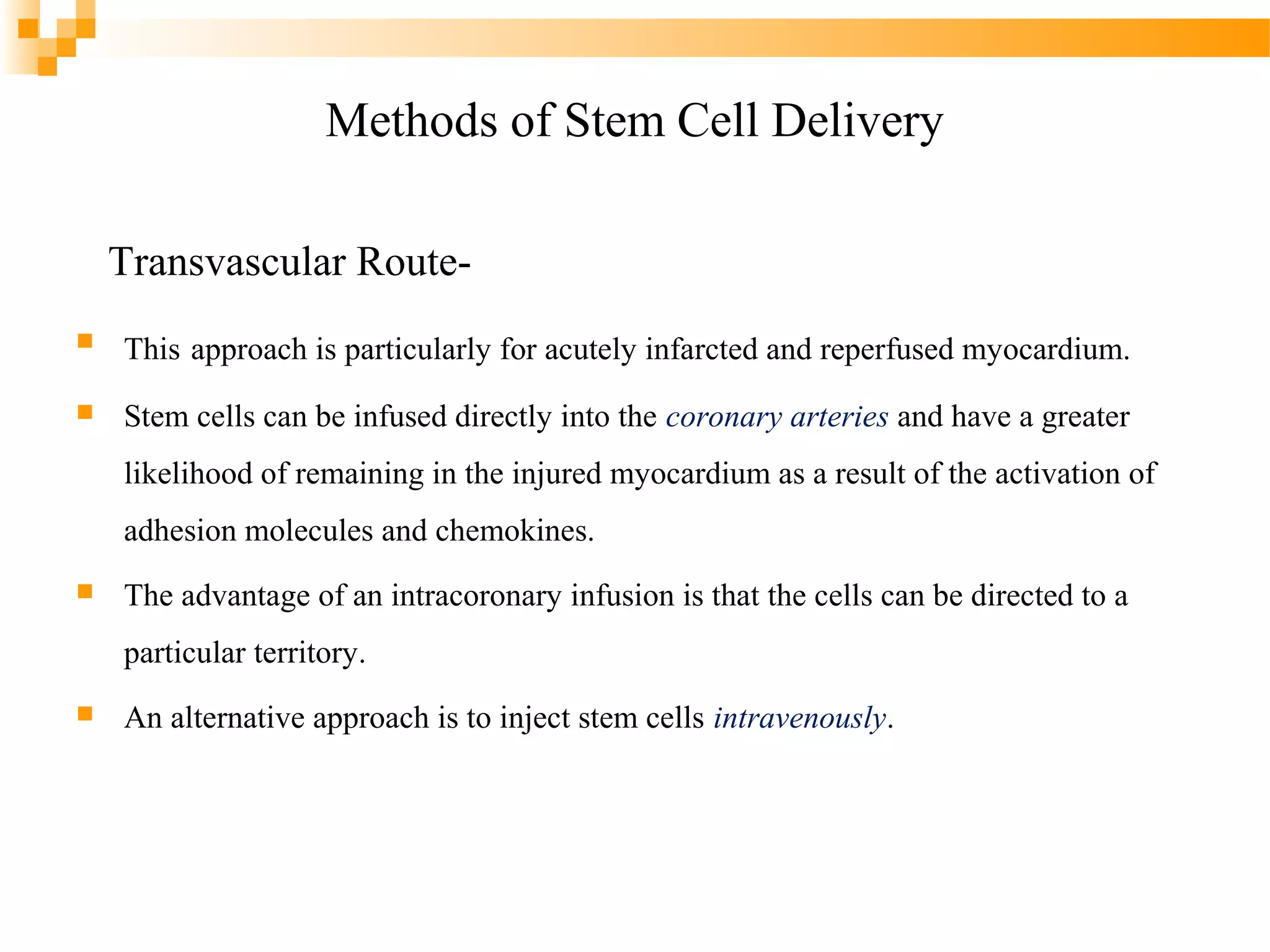 Methods of Stem Cell Delivery
Transvascular Route

This approach is particularly for acutely infarcted and reperfused myocardium.



Stem cells can be infused directly into the coronary arteries and have a greater
likelihood of remaining in the injured myocardium as a result of the activation of
adhesion molecules and chemokines.



The advantage of an intracoronary infusion is that the cells can be directed to a
particular territory.



An alternative approach is to inject stem cells intravenously.

 