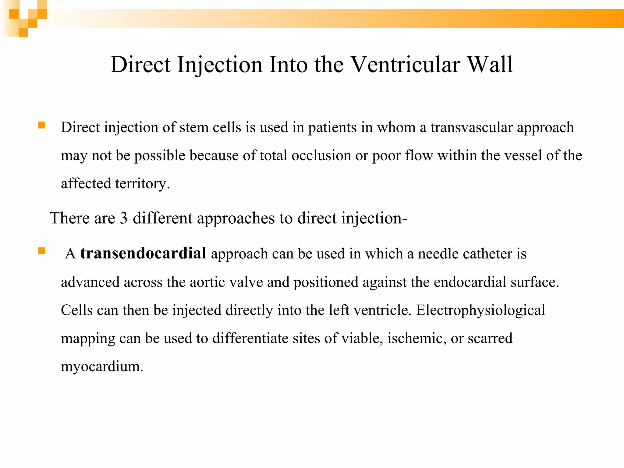 Direct Injection Into the Ventricular Wall


Direct injection of stem cells is used in patients in whom a transvascular approach
may not be possible because of total occlusion or poor flow within the vessel of the
affected territory.

There are 3 different approaches to direct injection

A transendocardial approach can be used in which a needle catheter is
advanced across the aortic valve and positioned against the endocardial surface.
Cells can then be injected directly into the left ventricle. Electrophysiological
mapping can be used to differentiate sites of viable, ischemic, or scarred
myocardium.

 