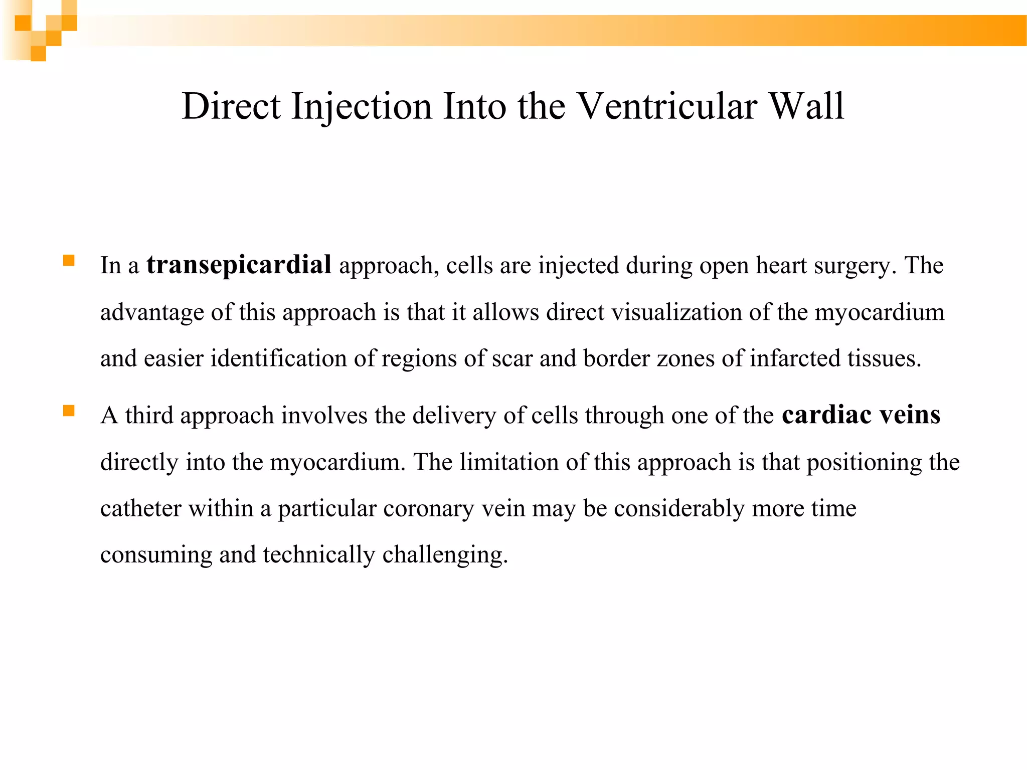 Direct Injection Into the Ventricular Wall



In a transepicardial approach, cells are injected during open heart surgery. The
advantage of this approach is that it allows direct visualization of the myocardium
and easier identification of regions of scar and border zones of infarcted tissues.



A third approach involves the delivery of cells through one of the cardiac veins
directly into the myocardium. The limitation of this approach is that positioning the
catheter within a particular coronary vein may be considerably more time
consuming and technically challenging.

 