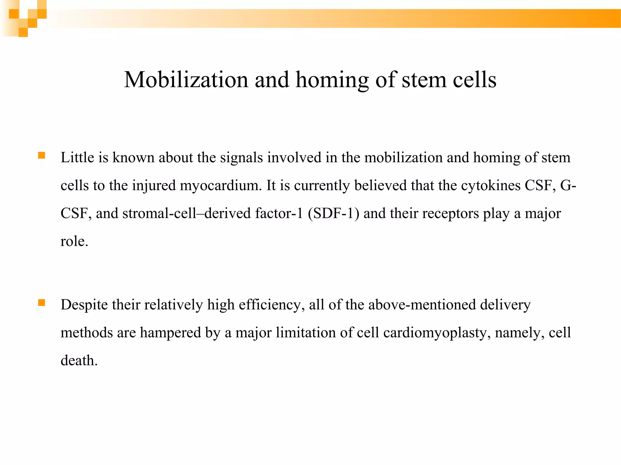 Mobilization and homing of stem cells


Little is known about the signals involved in the mobilization and homing of stem
cells to the injured myocardium. It is currently believed that the cytokines CSF, GCSF, and stromal-cell–derived factor-1 (SDF-1) and their receptors play a major
role.



Despite their relatively high efficiency, all of the above-mentioned delivery
methods are hampered by a major limitation of cell cardiomyoplasty, namely, cell
death.

 