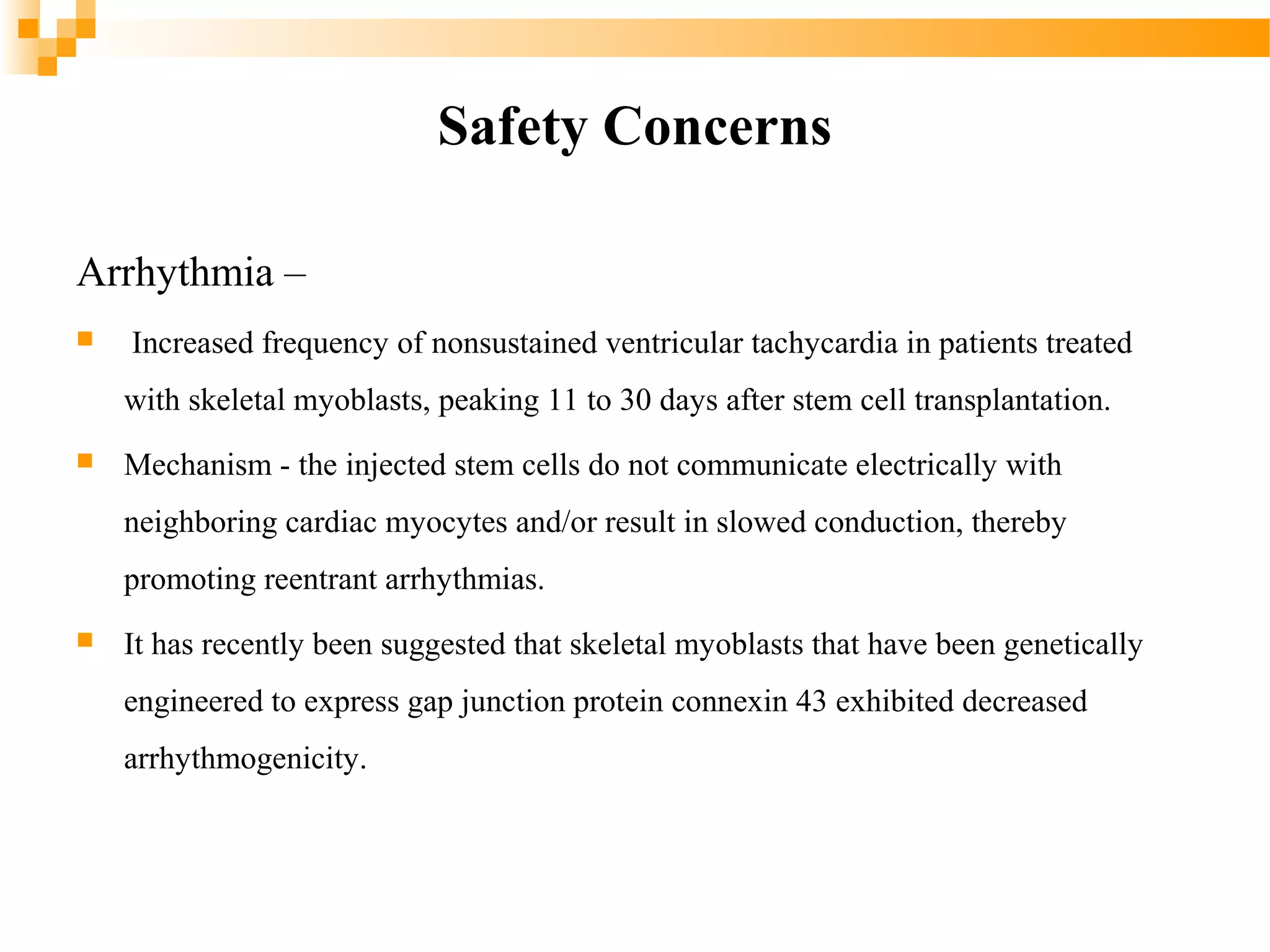 Safety Concerns
Arrhythmia –


Increased frequency of nonsustained ventricular tachycardia in patients treated
with skeletal myoblasts, peaking 11 to 30 days after stem cell transplantation.



Mechanism - the injected stem cells do not communicate electrically with
neighboring cardiac myocytes and/or result in slowed conduction, thereby
promoting reentrant arrhythmias.



It has recently been suggested that skeletal myoblasts that have been genetically
engineered to express gap junction protein connexin 43 exhibited decreased
arrhythmogenicity.

 