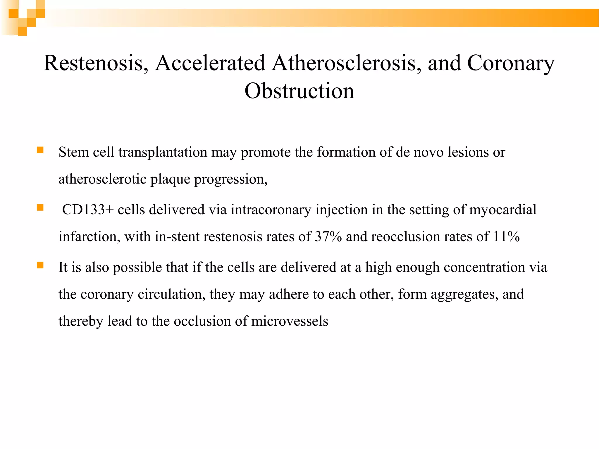 Restenosis, Accelerated Atherosclerosis, and Coronary
Obstruction


Stem cell transplantation may promote the formation of de novo lesions or
atherosclerotic plaque progression,



CD133+ cells delivered via intracoronary injection in the setting of myocardial
infarction, with in-stent restenosis rates of 37% and reocclusion rates of 11%



It is also possible that if the cells are delivered at a high enough concentration via
the coronary circulation, they may adhere to each other, form aggregates, and
thereby lead to the occlusion of microvessels

 