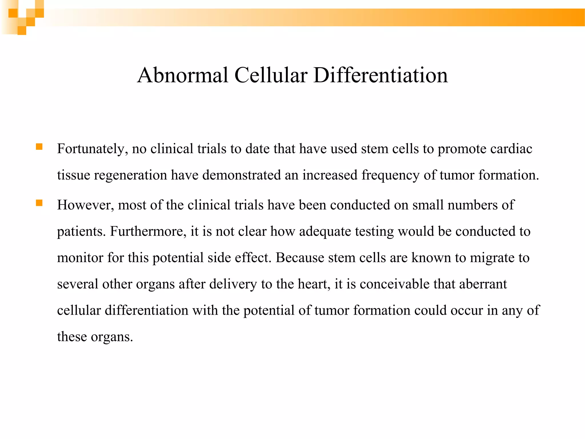 Abnormal Cellular Differentiation


Fortunately, no clinical trials to date that have used stem cells to promote cardiac
tissue regeneration have demonstrated an increased frequency of tumor formation.



However, most of the clinical trials have been conducted on small numbers of
patients. Furthermore, it is not clear how adequate testing would be conducted to
monitor for this potential side effect. Because stem cells are known to migrate to
several other organs after delivery to the heart, it is conceivable that aberrant
cellular differentiation with the potential of tumor formation could occur in any of
these organs.

 