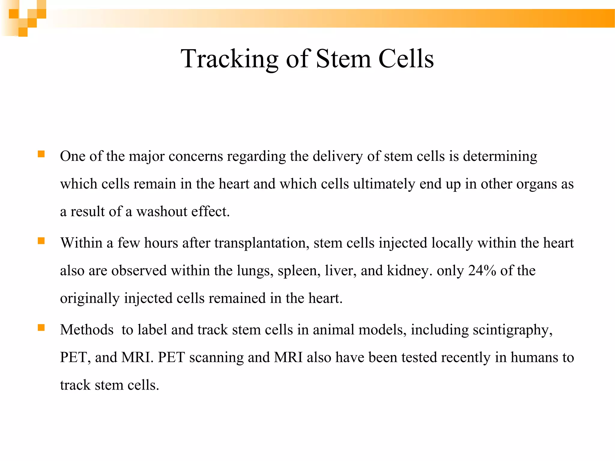 Tracking of Stem Cells



One of the major concerns regarding the delivery of stem cells is determining
which cells remain in the heart and which cells ultimately end up in other organs as
a result of a washout effect.



Within a few hours after transplantation, stem cells injected locally within the heart
also are observed within the lungs, spleen, liver, and kidney. only 24% of the
originally injected cells remained in the heart.



Methods to label and track stem cells in animal models, including scintigraphy,
PET, and MRI. PET scanning and MRI also have been tested recently in humans to
track stem cells.

 