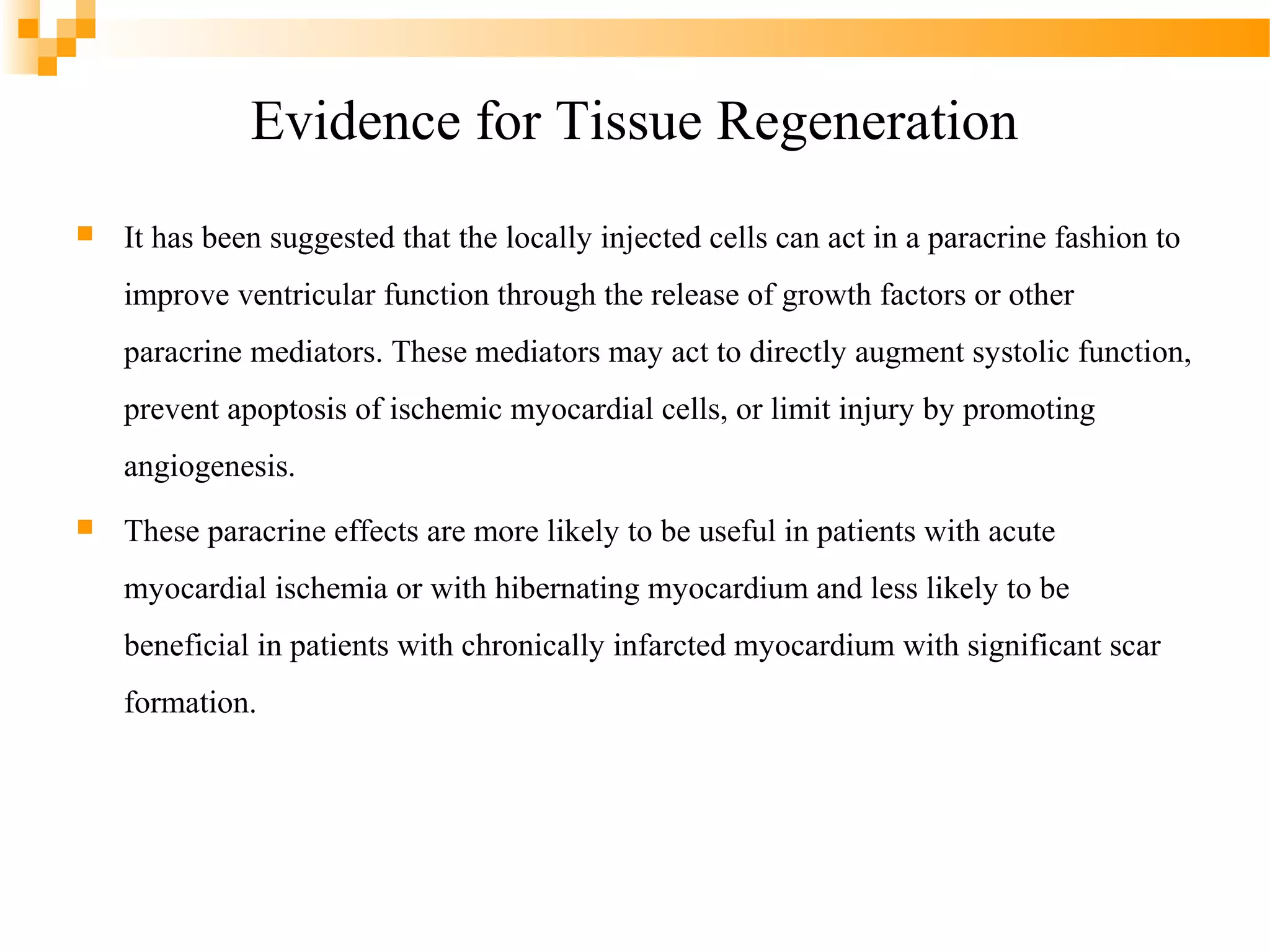 Evidence for Tissue Regeneration


It has been suggested that the locally injected cells can act in a paracrine fashion to
improve ventricular function through the release of growth factors or other
paracrine mediators. These mediators may act to directly augment systolic function,
prevent apoptosis of ischemic myocardial cells, or limit injury by promoting
angiogenesis.



These paracrine effects are more likely to be useful in patients with acute
myocardial ischemia or with hibernating myocardium and less likely to be
beneficial in patients with chronically infarcted myocardium with significant scar
formation.

 