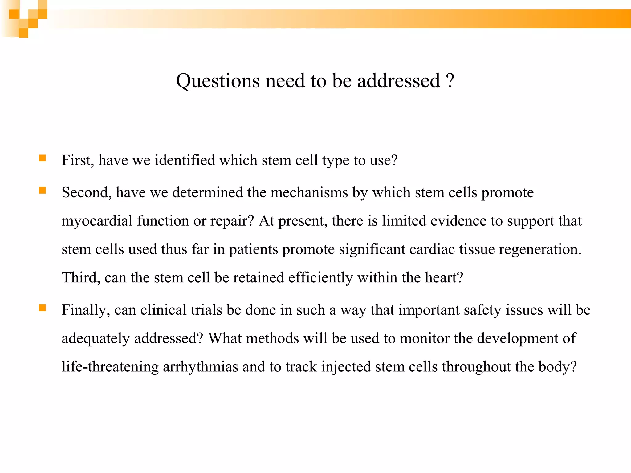 Questions need to be addressed ?



First, have we identified which stem cell type to use?



Second, have we determined the mechanisms by which stem cells promote
myocardial function or repair? At present, there is limited evidence to support that
stem cells used thus far in patients promote significant cardiac tissue regeneration.
Third, can the stem cell be retained efficiently within the heart?



Finally, can clinical trials be done in such a way that important safety issues will be
adequately addressed? What methods will be used to monitor the development of
life-threatening arrhythmias and to track injected stem cells throughout the body?

 
