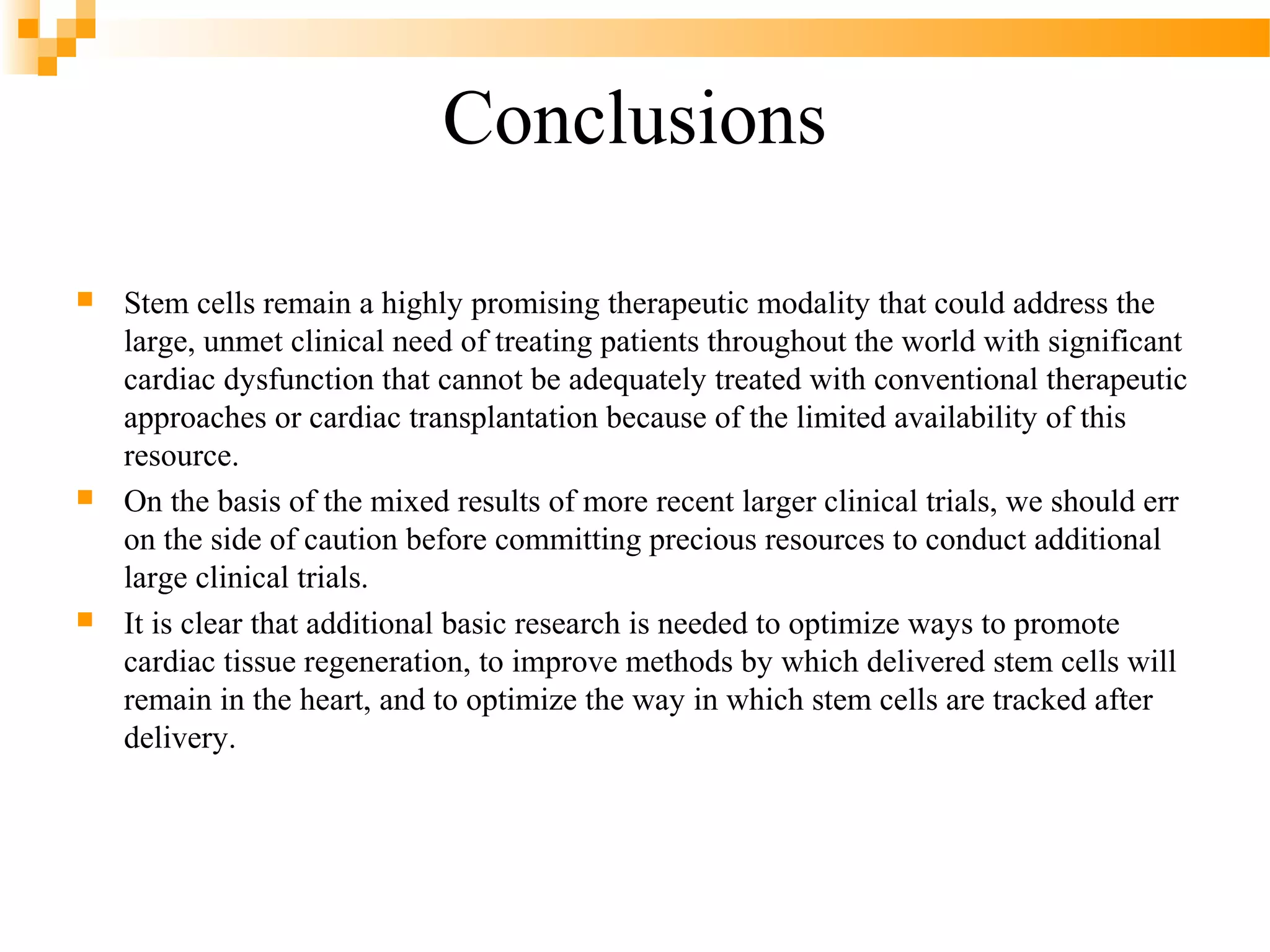 Conclusions






Stem cells remain a highly promising therapeutic modality that could address the
large, unmet clinical need of treating patients throughout the world with significant
cardiac dysfunction that cannot be adequately treated with conventional therapeutic
approaches or cardiac transplantation because of the limited availability of this
resource.
On the basis of the mixed results of more recent larger clinical trials, we should err
on the side of caution before committing precious resources to conduct additional
large clinical trials.
It is clear that additional basic research is needed to optimize ways to promote
cardiac tissue regeneration, to improve methods by which delivered stem cells will
remain in the heart, and to optimize the way in which stem cells are tracked after
delivery.

 