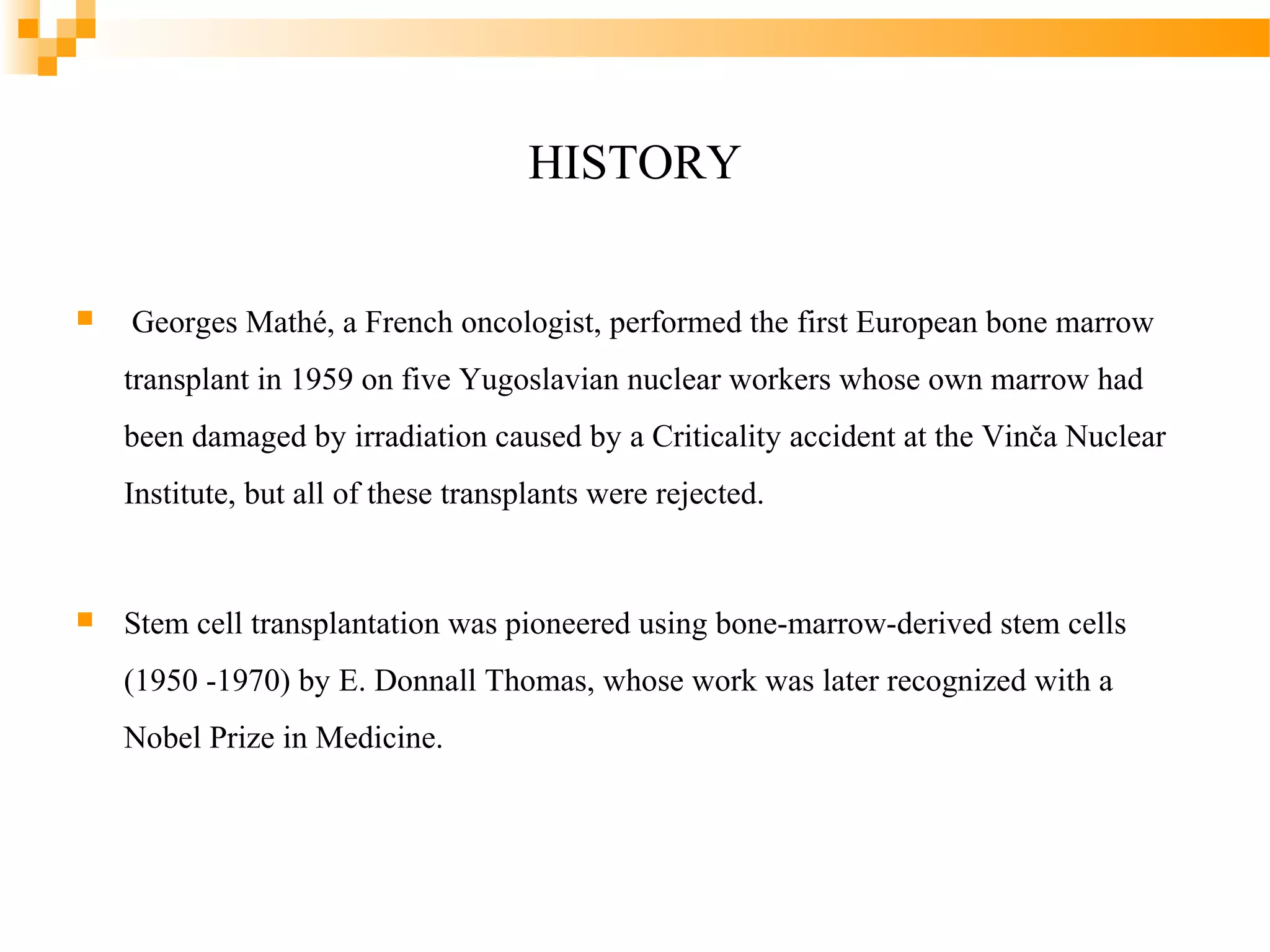 HISTORY


Georges Mathé, a French oncologist, performed the first European bone marrow
transplant in 1959 on five Yugoslavian nuclear workers whose own marrow had
been damaged by irradiation caused by a Criticality accident at the Vinča Nuclear
Institute, but all of these transplants were rejected.



Stem cell transplantation was pioneered using bone-marrow-derived stem cells
(1950 -1970) by E. Donnall Thomas, whose work was later recognized with a
Nobel Prize in Medicine.

 