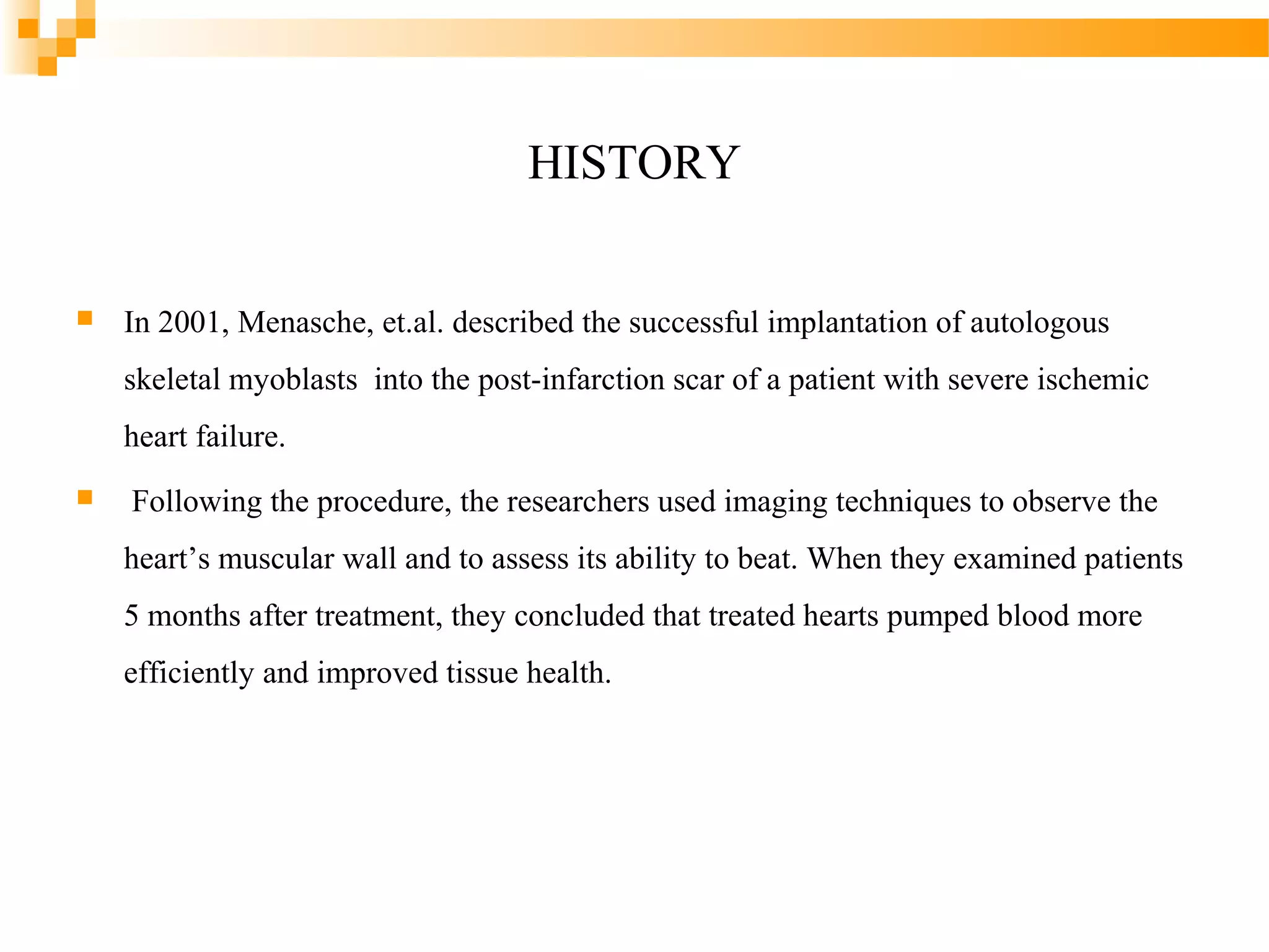 HISTORY


In 2001, Menasche, et.al. described the successful implantation of autologous
skeletal myoblasts into the post-infarction scar of a patient with severe ischemic
heart failure.



Following the procedure, the researchers used imaging techniques to observe the
heart’s muscular wall and to assess its ability to beat. When they examined patients
5 months after treatment, they concluded that treated hearts pumped blood more
efficiently and improved tissue health.

 