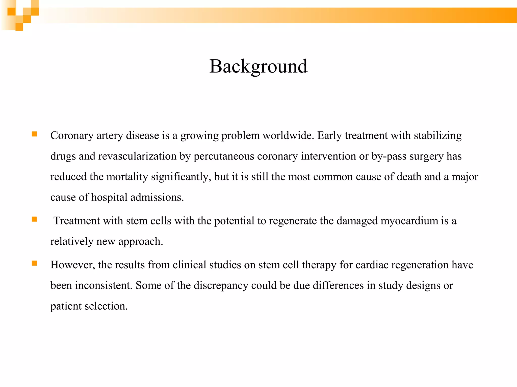 Background



Coronary artery disease is a growing problem worldwide. Early treatment with stabilizing
drugs and revascularization by percutaneous coronary intervention or by-pass surgery has
reduced the mortality significantly, but it is still the most common cause of death and a major
cause of hospital admissions.



Treatment with stem cells with the potential to regenerate the damaged myocardium is a
relatively new approach.



However, the results from clinical studies on stem cell therapy for cardiac regeneration have
been inconsistent. Some of the discrepancy could be due differences in study designs or
patient selection.

 