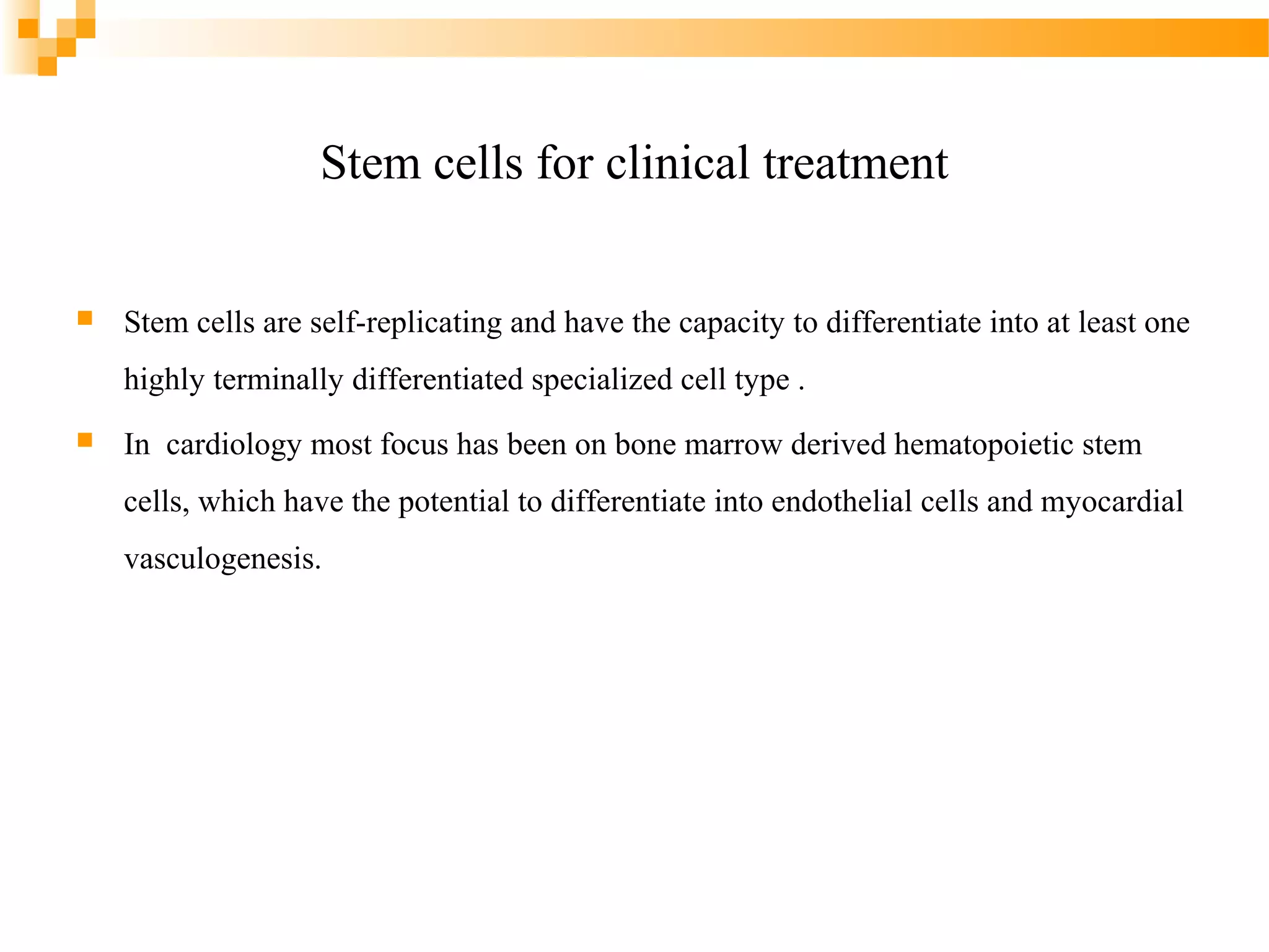Stem cells for clinical treatment


Stem cells are self-replicating and have the capacity to differentiate into at least one
highly terminally differentiated specialized cell type .



In cardiology most focus has been on bone marrow derived hematopoietic stem
cells, which have the potential to differentiate into endothelial cells and myocardial
vasculogenesis.

 