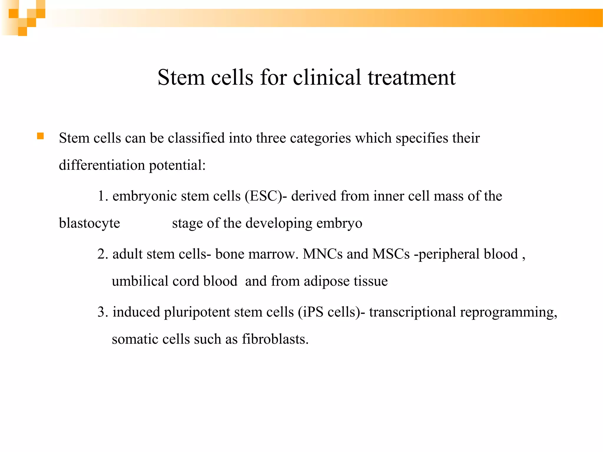 Stem cells for clinical treatment


Stem cells can be classified into three categories which specifies their
differentiation potential:
1. embryonic stem cells (ESC)- derived from inner cell mass of the
blastocyte

stage of the developing embryo

2. adult stem cells- bone marrow. MNCs and MSCs -peripheral blood ,
umbilical cord blood and from adipose tissue
3. induced pluripotent stem cells (iPS cells)- transcriptional reprogramming,
somatic cells such as fibroblasts.

 