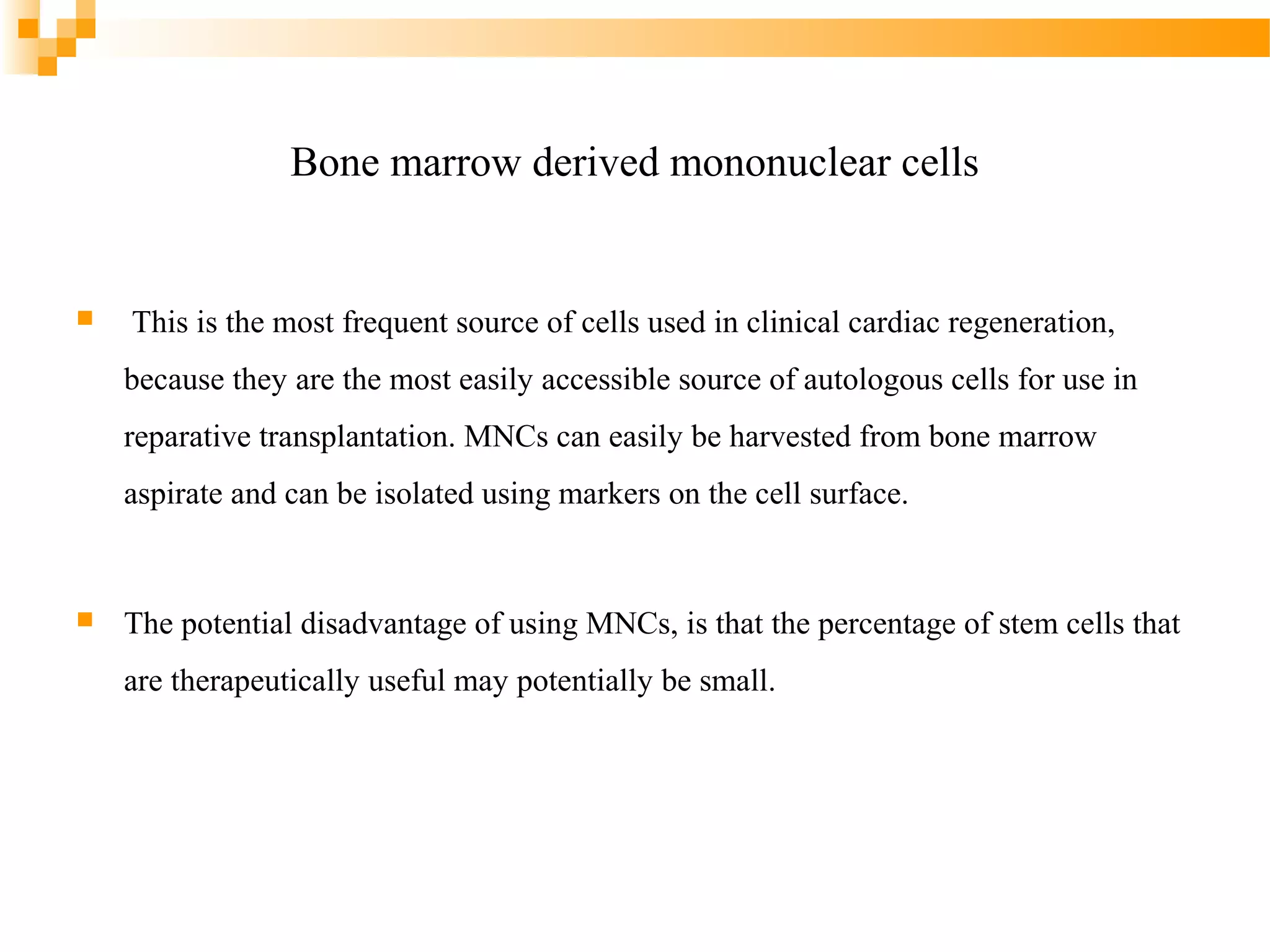 Bone marrow derived mononuclear cells



This is the most frequent source of cells used in clinical cardiac regeneration,
because they are the most easily accessible source of autologous cells for use in
reparative transplantation. MNCs can easily be harvested from bone marrow
aspirate and can be isolated using markers on the cell surface.



The potential disadvantage of using MNCs, is that the percentage of stem cells that
are therapeutically useful may potentially be small.

 