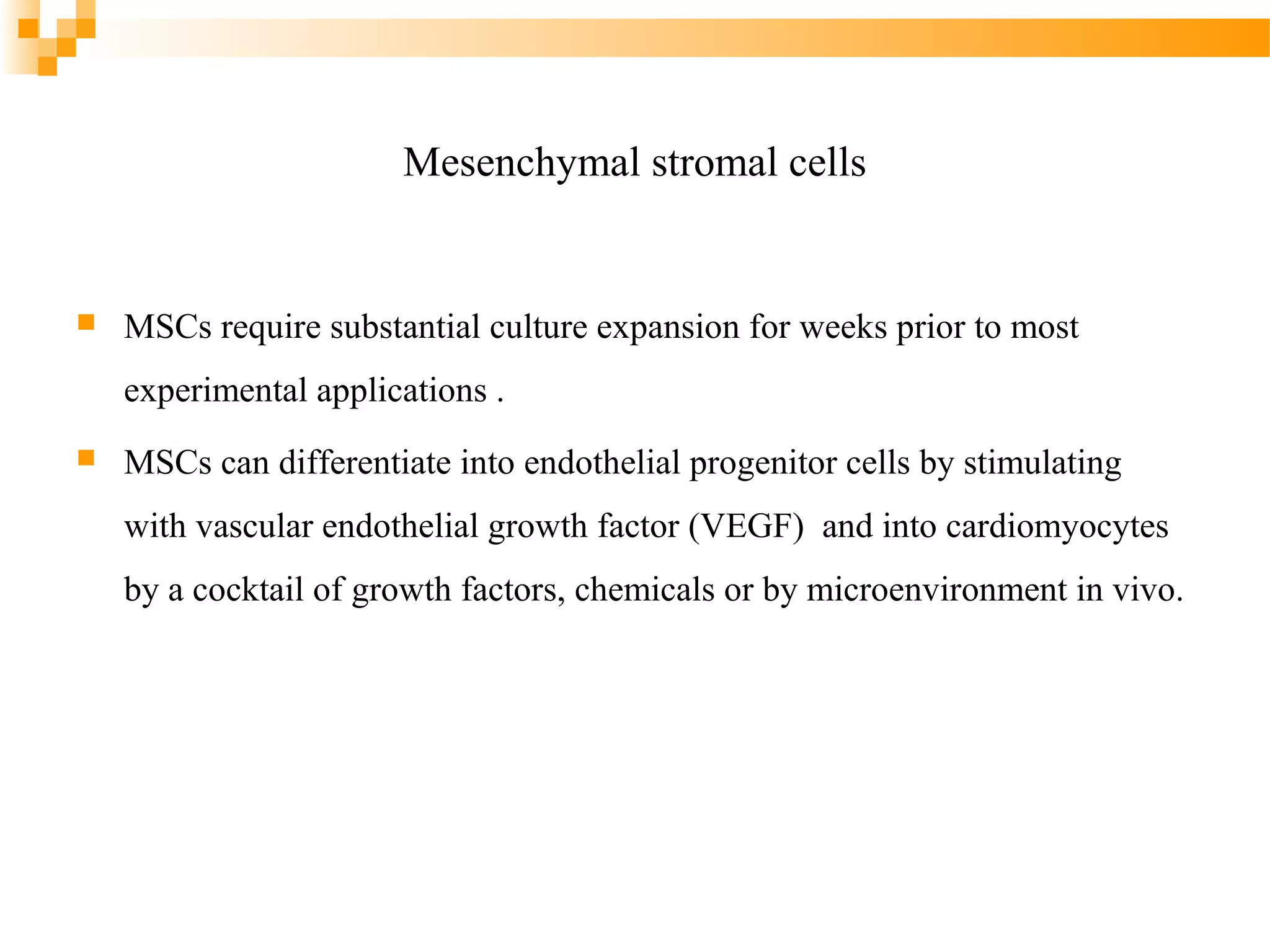 Mesenchymal stromal cells



MSCs require substantial culture expansion for weeks prior to most
experimental applications .



MSCs can differentiate into endothelial progenitor cells by stimulating
with vascular endothelial growth factor (VEGF) and into cardiomyocytes
by a cocktail of growth factors, chemicals or by microenvironment in vivo.

 