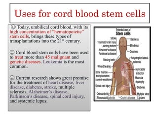 Uses for cord blood stem cells
☺ Today, umbilical cord blood, with its
high concentration of “hematopoietic”
stem cells, brings these types of
transplantations into the 21st century.
☺ Cord blood stem cells have been used
to treat more than 45 malignant and
genetic diseases. Leukemia is the most
common.
☺ Current research shows great promise
for the treatment of heart disease, liver
disease, diabetes, stroke, multiple
sclerosis, Alzheimer’s disease,
Parkinson’s disease, spinal cord injury,
and systemic lupus.
 