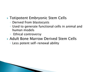  Totipotent Embryonic Stem Cells
◦ Derived from blastocysts
◦ Used to generate functional cells in animal and
human models
◦ Ethical controversy
 Adult Bone Marrow Derived Stem Cells
◦ Less potent self-renewal ability
 