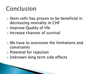  Stem cells has proven to be beneficial in
decreasing mortality in CHF
 Improve Quality of life
 Increase chances of survival
 We have to overcome the limitations and
constraints
 Potential for rejection
 Unknown long term side effects
 