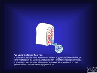 We would like to hear from you . . .
If you have questions about this tutorial’s content, suggestions for new topics, or
other feedback on the Web site, please send an e-mail to kerrigad@mail.nih.gov.
If you have questions about this tutorial’s artwork or want permission to use it,
please send an e-mail to beankelly@verizon.net.
 