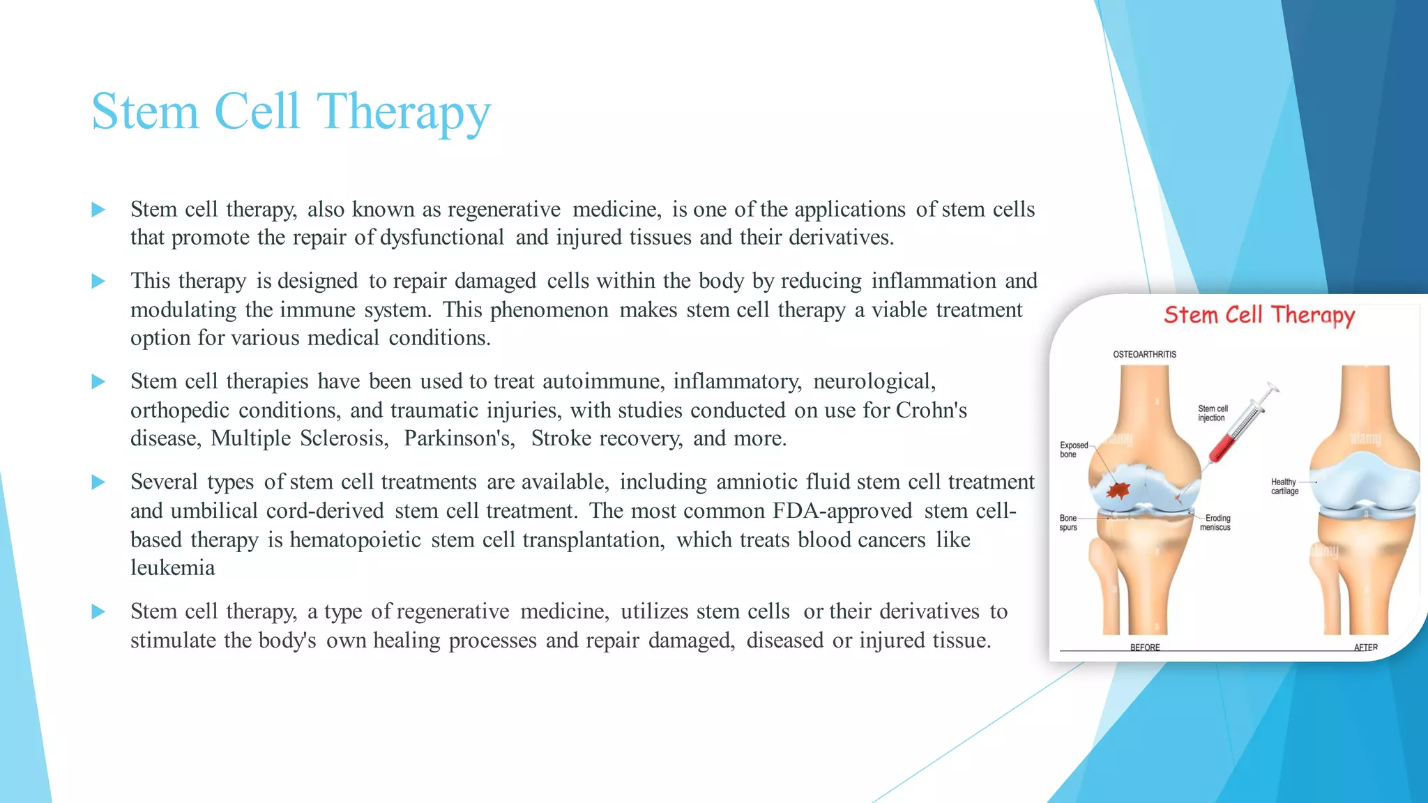 Stem Cell Therapy
 Stem cell therapy, also known as regenerative medicine, is one of the applications of stem cells
that promote the repair of dysfunctional and injured tissues and their derivatives.
 This therapy is designed to repair damaged cells within the body by reducing inflammation and
modulating the immune system. This phenomenon makes stem cell therapy a viable treatment
option for various medical conditions.
 Stem cell therapies have been used to treat autoimmune, inflammatory, neurological,
orthopedic conditions, and traumatic injuries, with studies conducted on use for Crohn's
disease, Multiple Sclerosis, Parkinson's, Stroke recovery, and more.
 Several types of stem cell treatments are available, including amniotic fluid stem cell treatment
and umbilical cord-derived stem cell treatment. The most common FDA-approved stem cell-
based therapy is hematopoietic stem cell transplantation, which treats blood cancers like
leukemia
 Stem cell therapy, a type of regenerative medicine, utilizes stem cells or their derivatives to
stimulate the body's own healing processes and repair damaged, diseased or injured tissue.
 
