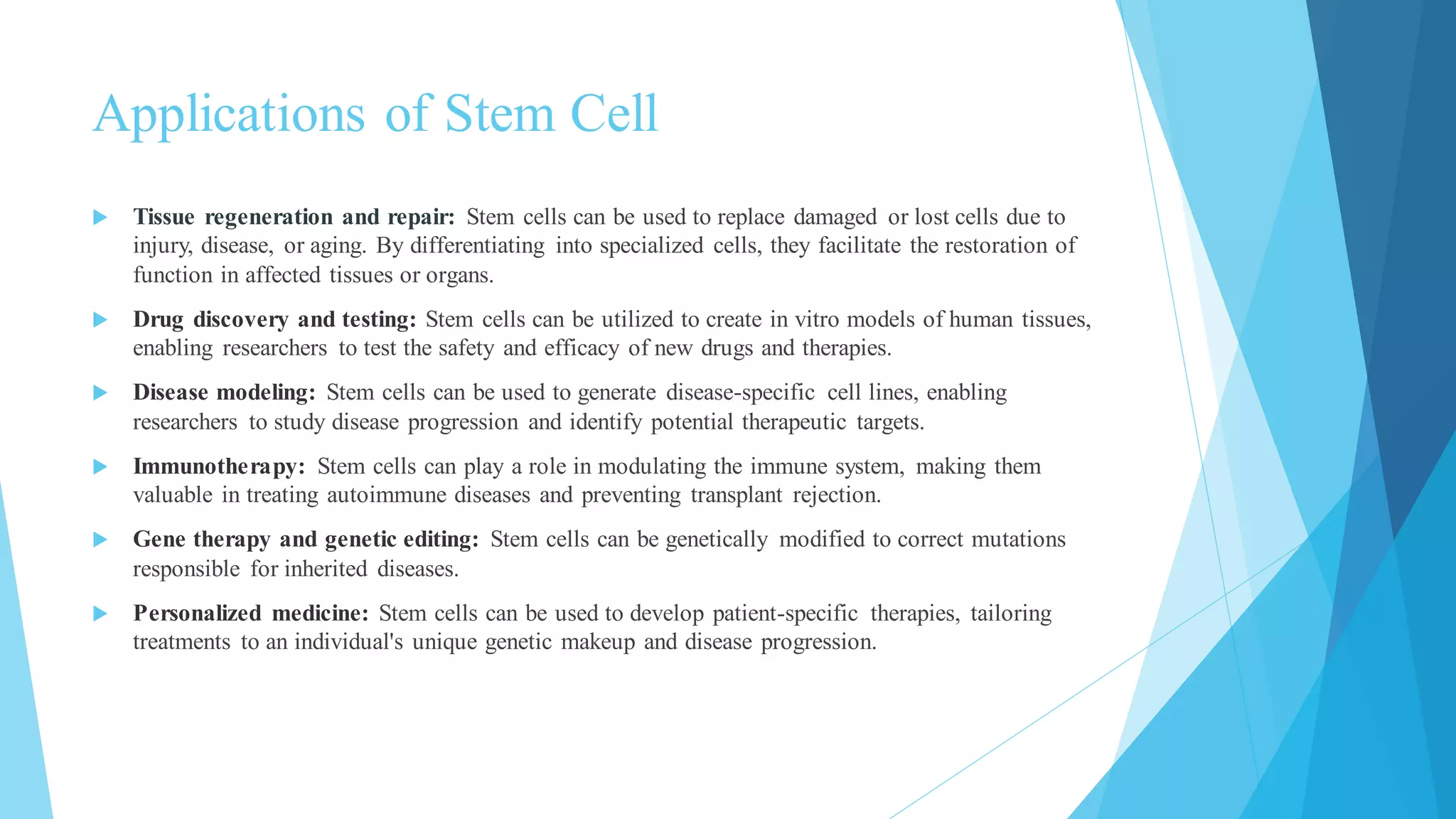 Applications of Stem Cell
 Tissue regeneration and repair: Stem cells can be used to replace damaged or lost cells due to
injury, disease, or aging. By differentiating into specialized cells, they facilitate the restoration of
function in affected tissues or organs.
 Drug discovery and testing: Stem cells can be utilized to create in vitro models of human tissues,
enabling researchers to test the safety and efficacy of new drugs and therapies.
 Disease modeling: Stem cells can be used to generate disease-specific cell lines, enabling
researchers to study disease progression and identify potential therapeutic targets.
 Immunotherapy: Stem cells can play a role in modulating the immune system, making them
valuable in treating autoimmune diseases and preventing transplant rejection.
 Gene therapy and genetic editing: Stem cells can be genetically modified to correct mutations
responsible for inherited diseases.
 Personalized medicine: Stem cells can be used to develop patient-specific therapies, tailoring
treatments to an individual's unique genetic makeup and disease progression.
 