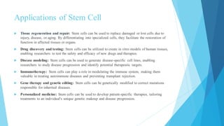 Applications of Stem Cell
 Tissue regeneration and repair: Stem cells can be used to replace damaged or lost cells due to
injury, disease, or aging. By differentiating into specialized cells, they facilitate the restoration of
function in affected tissues or organs.
 Drug discovery and testing: Stem cells can be utilized to create in vitro models of human tissues,
enabling researchers to test the safety and efficacy of new drugs and therapies.
 Disease modeling: Stem cells can be used to generate disease-specific cell lines, enabling
researchers to study disease progression and identify potential therapeutic targets.
 Immunotherapy: Stem cells can play a role in modulating the immune system, making them
valuable in treating autoimmune diseases and preventing transplant rejection.
 Gene therapy and genetic editing: Stem cells can be genetically modified to correct mutations
responsible for inherited diseases.
 Personalized medicine: Stem cells can be used to develop patient-specific therapies, tailoring
treatments to an individual's unique genetic makeup and disease progression.
 