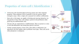 Properties of stem cell ( Identification )
 All the stem cells found throughout all living systems have three important
properties. These properties can be visualized in vitro by a process called
clonogenic assays, where a single cell is assessed for its ability to differentiate.
1. Stem cells, of all origins, are capable of dividing and renewing themselves for
long periods of time. These cells undergo a period of cell proliferation while
preserving the undifferentiated state.
2. All stem cells are unspecialized or undifferentiated. These are present as a mass
of cells that differentiate later during their period of division.
3. Another essential property of stem cells is their ability to differentiate into
specialized cells that together make up different tissue types. These cells can be
either pluripotent or multipotent.
 