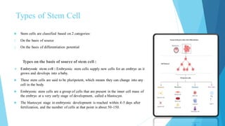 Types of Stem Cell
 Stem cells are classified based on 2 categories:
1. On the basis of source
2. On the basis of differentiation potential
Types on the basis of source of stem cell :
❖ Embryonic stem cell : Embryonic stem cells supply new cells for an embryo as it
grows and develops into a baby.
 These stem cells are said to be pluripotent, which means they can change into any
cell in the body.
 Embryonic stem cells are a group of cells that are present in the inner cell mass of
the embryo at a very early stage of development, called a blastocyst.
 The blastocyst stage in embryonic development is reached within 4-5 days after
fertilization, and the number of cells at that point is about 50-150.
 
