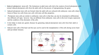 ❖ Induced pluripotent stem cell : The limitations in adult stem cells led to the creation of novel pluripotent cells
termed induced pluripotent cells from the adult cells by the process of reprogramming the genes.
 Induced pluripotent stem cells are formed when the adult cells are cultured with embryonic stem cells where a
fusion of these two cells forms new cells with stem cell-like properties.
 Pluripotent stem cells are similar to embryonic stem cells in that they can also be stimulated to differentiate
into different cell types however they are different from embryonic stem cells in the level of gene expression
and the condition of the chromatin of the cells.
 It also helps to study new genetic diseases by generating induced pluripotent stem cells from their adult or
somatic cells.
 Induced stem cells of the heart and the eyes can be used in the transplantation of the cells during severe heart
and eye-related diseases.
 
