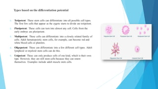 Types based on the differentiation potential
1. Totipotent: These stem cells can differentiate into all possible cell types.
The first few cells that appear as the zygote starts to divide are totipotent.
2. Pluripotent: These cells can turn into almost any cell. Cells from the
early embryo are pluripotent.
3. Multipotent: These cells can differentiate into a closely related family of
cells. Adult hematopoietic stem cells, for example, can become red and
white blood cells or platelets.
4. Oligopotent: These can differentiate into a few different cell types. Adult
lymphoid or myeloid stem cells can do this.
5. Unipotent: These can only produce cells of one kind, which is their own
type. However, they are still stem cells because they can renew
themselves. Examples include adult muscle stem cells.
 