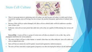 Stem Cell Culture
 There is increasing interest in optimizing stem cell culture, not only because cell culture is widely used in basic
researchfor studying stem cell biology, but also owing to the potential therapeutic applications of cultured stem
cells
 Because of their abilityto replace damaged cells, these cells are cultured under artificial conditions to produce
more of these cells.
 Embryonic stem cells are more potent than adult stem cells as they are capable of differentiating into various cell
types.
Stem cell line : A stem cell line is a group of certain stem cells that are cultured in vitro so that they can be
propagated indefinitely for various purposes.
 The source of these cell lines is either humans or animals where these are either embryonic stem cells, adult stem
cells,or induced stem cells.
 Stem cell lines are extensively used for genetic researchand regenerative medicine purposes.
 The stem cell lines retain their original genetic properties even after developing the ability to divide indefinitely.
 