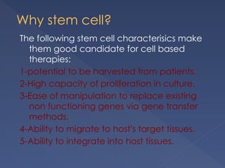 Why stem cell?
The following stem cell characterisics make
them good candidate for cell based
therapies:
1-potential to be harvested from patients.
2-High capacity of proliferation in culture.
3-Ease of manipulation to replace existing
non functioning genes via gene transfer
methods.
4-Ability to migrate to host’s target tissues.
5-Ability to integrate into host tissues.
 
