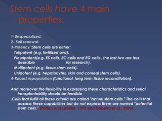 Stem cells have 4 main
properties:
1-Unspecialized.
2- Self renewal.
3-Potency :Stem cells are either:
Totipotent (e.g. fertilized ova).
Pleuripotent(e.g. ES cells, EC cells and EG cells , the last two are less
desirable for research).
Multipotent (e.g. tissue stem cells).
Unipotent (e.g. hepatocytes, skin and corneal stem cells).
4-Robust repopulation (functional, long term tissue reconstitution).
And moreover the flexibility in expressing these characteristics and serial
transplantability should be feasible
.Cells that fulfill all these criteria are called "actual stem cells." The cells that
possess these capabilities but do not express them are named "potential
stem cells." (Potten and Loeffler, 1990 and Dabeva et al., 2003).
 