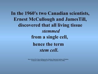 In the 1960's two Canadian scientists,
Ernest McCullough and JamesTill,
discovered that all living tissue
stemmed
from a single cell,
hence the term
stem cell.
Stem Cells and The Future Of Regenerative Medicine (Paperback) Institute of Medicine
(Corporate Author) (Washington, DC: National Academies Press, 2002).
 