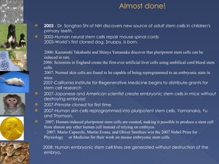 Almost done!
 2003 - Dr. Songtao Shi of NIH discovers new source of adult stem cells in children's
primary teeth.
 2005-Human neural stem cells repair mouse spinal cords
2005-World’s first cloned dog, Snuppy, is born.
2006: Kazutoshi Takahashi and Shinya Yamanaka discover that pluripotent stem cells can be
induced in rats.
2006: Scientists in England create the first-ever artificial liver cells using umbilical cord blood stem
cells.
2007: Normal skin cells are found to be capable of being reprogrammed to an embryonic state in
mice.
2007-California Institute for Regenerative Medicine begins to distribute grants for
stem cell research
 2007-Japanese and American scientist create embryonic stem cells in mice without
destroying embryos!
 2007-Primate cloned for first time
 2007-Human skin cells reprogrammed into pluripotent stem cells. Yamanaka, Yu
and Thomson.
 2007: Human-induced pluripotent stem cells are created, making it possible to produce a stem cell
from almost any other human cell instead of relying on embryos.
. 2007: Mario Capecchi, Martin Evans, and Oliver Smithies win the 2007 Nobel Prize for
Physiology or Medicine for their work on mouse embryonic stem cells.
2008: Human embryonic stem cell lines are generated without destruction of the
embryo.
 
