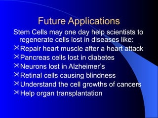Future Applications
Stem Cells may one day help scientists to
regenerate cells lost in diseases like:
Repair heart muscle after a heart attack
Pancreas cells lost in diabetes
Neurons lost in Alzheimer’s
Retinal cells causing blindness
Understand the cell growths of cancers
Help organ transplantation
 