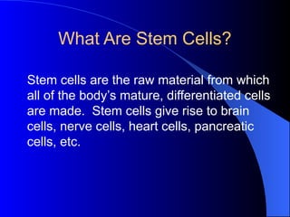What Are Stem Cells?
Stem cells are the raw material from which
all of the body’s mature, differentiated cells
are made. Stem cells give rise to brain
cells, nerve cells, heart cells, pancreatic
cells, etc.
 