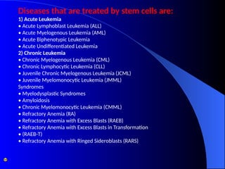 Diseases that are treated by stem cells are:
1) Acute Leukemia
• Acute Lymphoblast Leukemia (ALL)
• Acute Myelogenous Leukemia (AML)
• Acute Biphenotypic Leukemia
• Acute Undifferentiated Leukemia
2) Chronic Leukemia
• Chronic Myelogenous Leukemia (CML)
• Chronic Lymphocytic Leukemia (CLL)
• Juvenile Chronic Myelogenous Leukemia (JCML)
• Juvenile Myelomonocytic Leukemia (JMML)
Syndromes
• Myelodysplastic Syndromes
• Amyloidosis
• Chronic Myelomonocytic Leukemia (CMML)
• Refractory Anemia (RA)
• Refractory Anemia with Excess Blasts (RAEB)
• Refractory Anemia with Excess Blasts in Transformation
• (RAEB-T)
• Refractory Anemia with Ringed Sideroblasts (RARS)
 