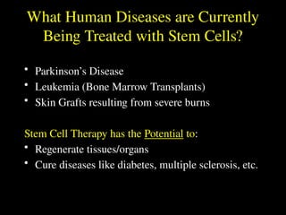 What Human Diseases are Currently
Being Treated with Stem Cells?
• Parkinson’s Disease
• Leukemia (Bone Marrow Transplants)
• Skin Grafts resulting from severe burns
Stem Cell Therapy has the Potential to:
• Regenerate tissues/organs
• Cure diseases like diabetes, multiple sclerosis, etc.
 