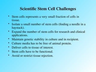 Scientific Stem Cell Challenges
• Stem cells represents a very small fraction of cells in
tissue.
• Isolate a small number of stem cells (finding a needle in a
haystack).
• Expand the number of stem cells for research and clinical
applications.
• Maintain genetic stability in culture and in recipient.
• Culture media has to be free of animal protein.
• Deliver cells to tissue of interest.
• Stem cells have to be functional.
• Avoid or restrict tissue rejection.
 