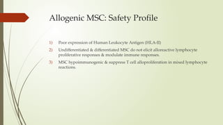 Allogenic MSC: Safety Profile
1) Poor expression of Human Leukocyte Antigen (HLA-II)
2) Undifferentiated & differentiated MSC do not elicit alloreactive lymphocyte
proliferative responses & modulate immune responses.
3) MSC hypoimmunogenic & suppress T cell alloproliferation in mixed lymphocyte
reactions.
 