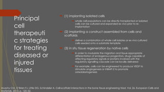 Principal
cell
therapeuti
c strategies
for treating
diseased or
injured
tissues
 (1) implanting isolated cells
 whole cell populations can be directly transplanted or isolated
cells can be cultured and expanded ex vivo prior to re-
implantation
 (2) implanting a construct assembled from cells and
scaffolds
 deliver a combination of whole cell isolates or ex vivo cultured
cells seeded onto a substrate template
 (3) in situ tissue regeneration by native cells
 In order to modulate the migration and tissue-appropriate
differentiation of endogenous progenitors, drugs capable of
affecting regulatory signals or proteins involved with the
regulatory signalling cascade can be locally delivered
 For example, cells can be engineered to produce VEGF to
stimulate angiogenesis or rhBMP-2 to promote
osteoblastogenesis
Murphy CM, O’Brien FJ, Little DG, Schindeler A. Cell-scaffold interactions in the bone tissue engineering triad. Vol. 26, European Cells and
Materials. 2013. p. 120–32.
 