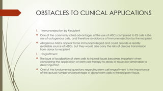 OBSTACLES TO CLINICAL APPLICATIONS
1. Immunorejection by Recipient
 One of the commonly cited advantages of the use of MSCs compared to ES cells is the
use of autogenous cells, and therefore avoidance of immune rejection by the recipient.
 Allogenous MSCs appear to be immunoprivileged and could provide a readily
available source of MSCs, but they would also carry the risks of disease transmission
from donor to recipient
1. Engraftment
 The issue of localization of stem cells to injured tissues becomes important when
considering the application of stem cell therapy to areas or tissues not amenable to
direct injection
 One of the fundamental questions regarding stem cell engraftment is the importance
of the actual number or percentage of donor stem cells in the recipient tissue.
 