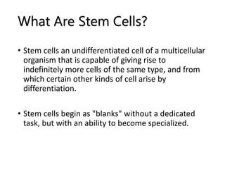 What Are Stem Cells?
• Stem cells an undifferentiated cell of a multicellular
organism that is capable of giving rise to
indefinitely more cells of the same type, and from
which certain other kinds of cell arise by
differentiation.
• Stem cells begin as "blanks" without a dedicated
task, but with an ability to become specialized.
 