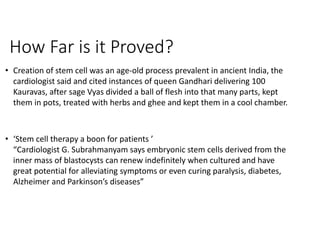 How Far is it Proved?
• Creation of stem cell was an age-old process prevalent in ancient India, the
cardiologist said and cited instances of queen Gandhari delivering 100
Kauravas, after sage Vyas divided a ball of flesh into that many parts, kept
them in pots, treated with herbs and ghee and kept them in a cool chamber.
• ‘Stem cell therapy a boon for patients ’
“Cardiologist G. Subrahmanyam says embryonic stem cells derived from the
inner mass of blastocysts can renew indefinitely when cultured and have
great potential for alleviating symptoms or even curing paralysis, diabetes,
Alzheimer and Parkinson’s diseases”
 