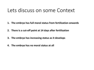Lets discuss on some Context
1. The embryo has full moral status from fertilization onwards
2. There is a cut-off point at 14 days after fertilization
3. The embryo has increasing status as it develops
4. The embryo has no moral status at all
 