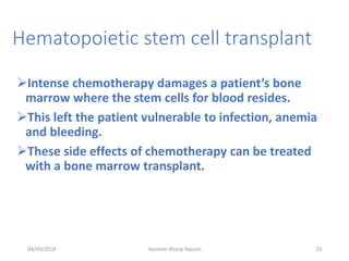 Hematopoietic stem cell transplant
Intense chemotherapy damages a patient’s bone
marrow where the stem cells for blood resides.
This left the patient vulnerable to infection, anemia
and bleeding.
These side effects of chemotherapy can be treated
with a bone marrow transplant.
04/09/2018 19Yasmine Hosny Hassan
 