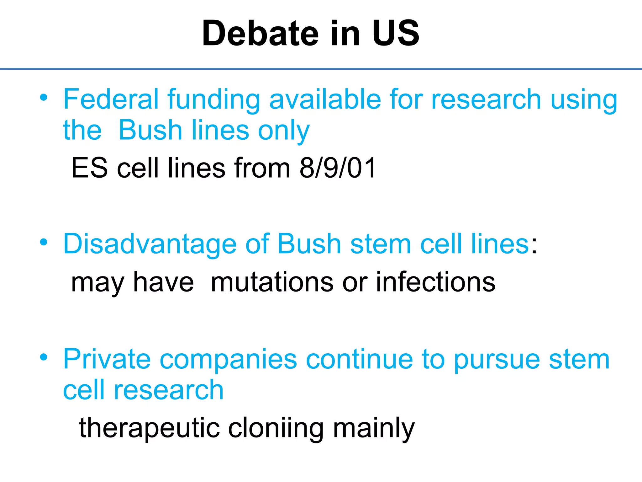 Debate in US
• Federal funding available for research using
the Bush lines only
ES cell lines from 8/9/01
• Disadvantage of Bush stem cell lines:
may have mutations or infections
• Private companies continue to pursue stem
cell research
therapeutic cloniing mainly
 