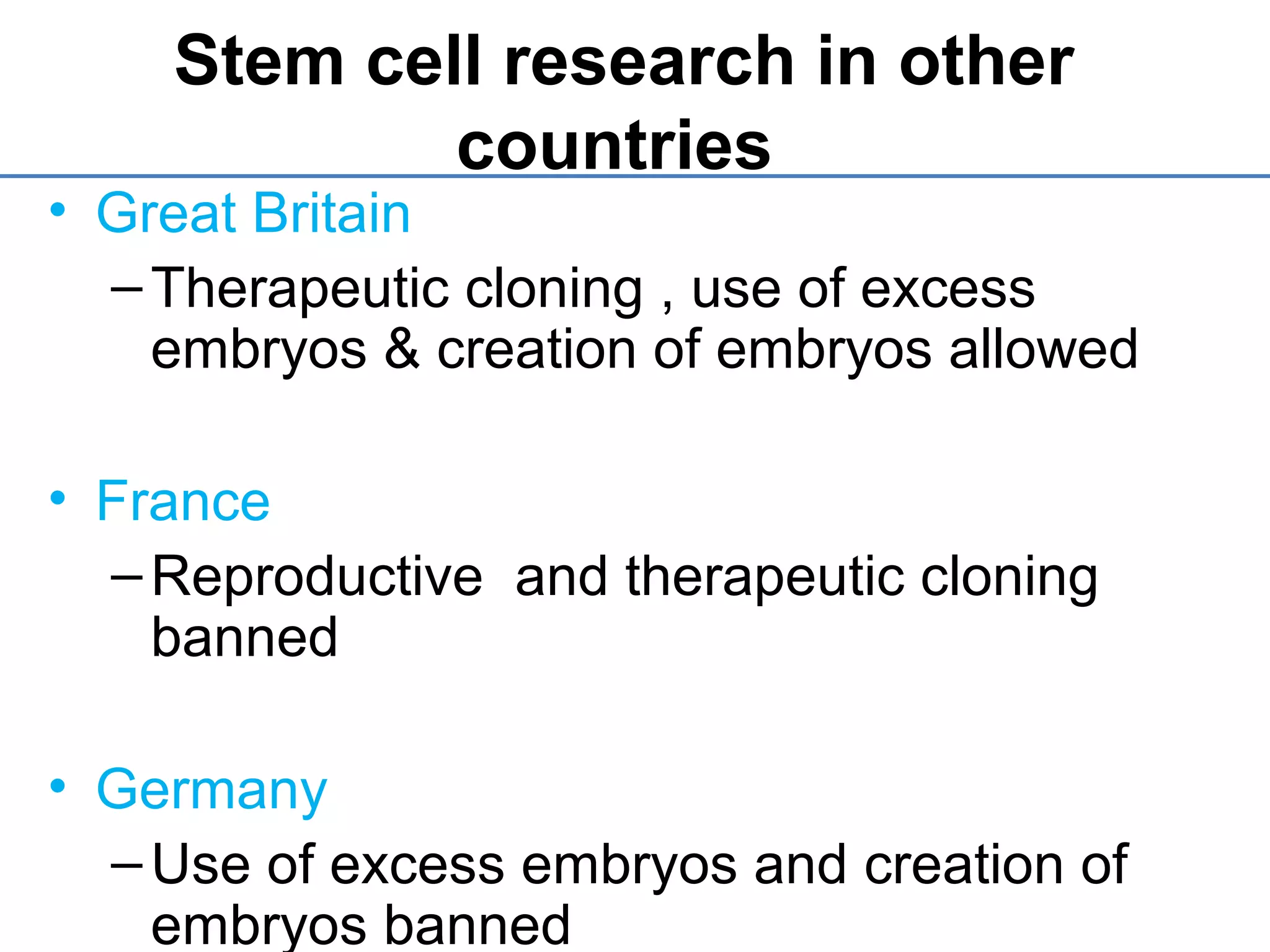Stem cell research in other
countries
• Great Britain
–Therapeutic cloning , use of excess
embryos & creation of embryos allowed
• France
–Reproductive and therapeutic cloning
banned
• Germany
–Use of excess embryos and creation of
embryos banned
 