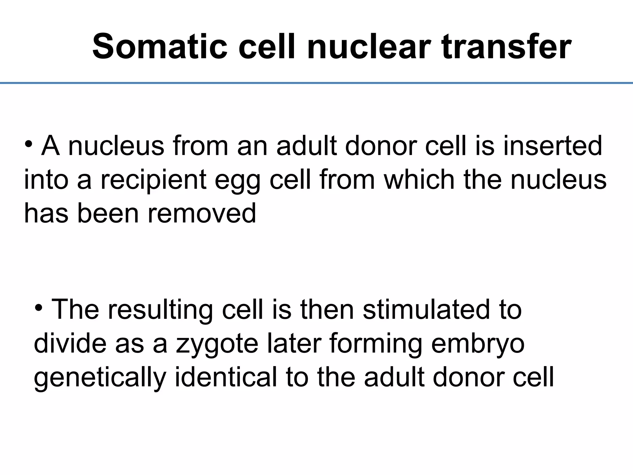 Somatic cell nuclear transfer
• A nucleus from an adult donor cell is inserted
into a recipient egg cell from which the nucleus
has been removed
• The resulting cell is then stimulated to
divide as a zygote later forming embryo
genetically identical to the adult donor cell
 